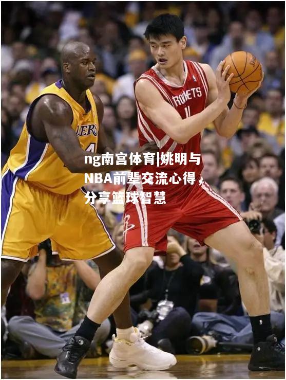 ng南宫体育|姚明与NBA前辈交流心得，分享篮球智慧