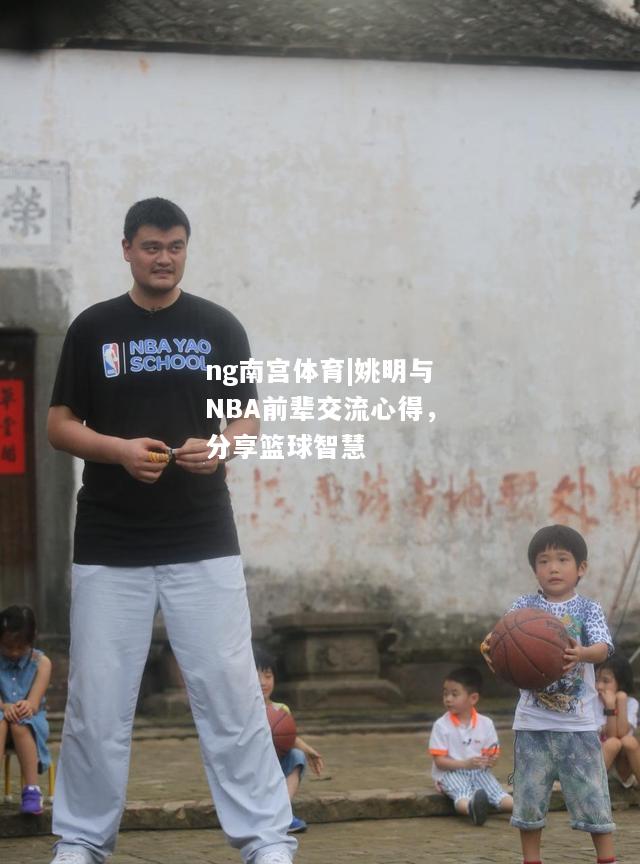 ng南宫体育|姚明与NBA前辈交流心得，分享篮球智慧