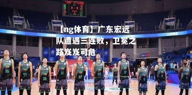 【ng体育】广东宏远队遭遇三连败，卫冕之路岌岌可危
