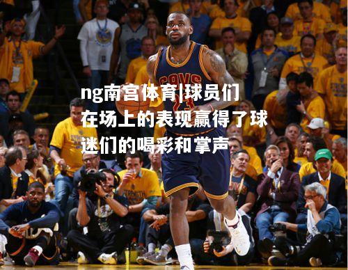 ng南宫体育|球员们在场上的表现赢得了球迷们的喝彩和掌声
