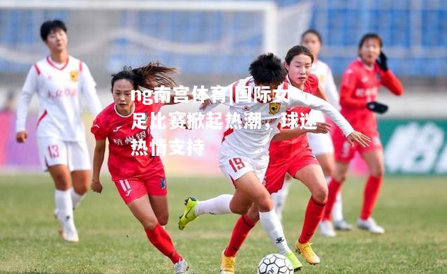 ng南宫体育|国际女足比赛掀起热潮，球迷热情支持