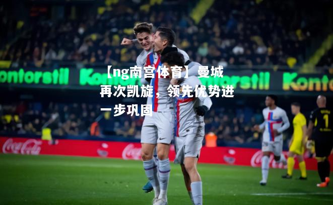 【ng南宫体育】曼城再次凯旋，领先优势进一步巩固