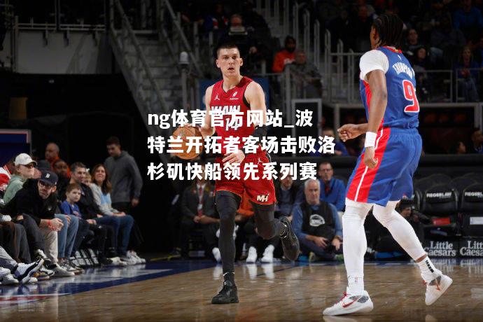 ng体育官方网站_波特兰开拓者客场击败洛杉矶快船领先系列赛