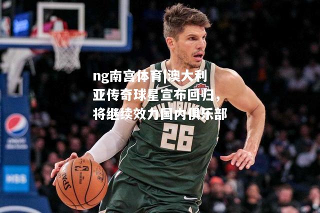 ng南宫体育|澳大利亚传奇球星宣布回归，将继续效力国内俱乐部