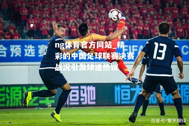 ng体育官方网站_精彩的中国足球联赛决赛战况引发球迷热议
