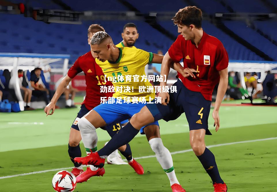 【ng体育官方网站】劲敌对决！欧洲顶级俱乐部足球赛场上演